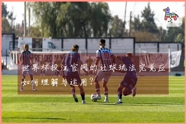 世界杯投注官网的让球玩法究竟应如何理解与运用？