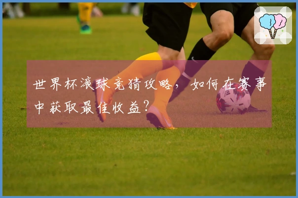 世界杯滚球竞猜攻略，如何在赛事中获取最佳收益？